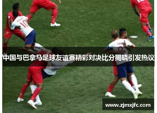 中国与巴拿马足球友谊赛精彩对决比分揭晓引发热议