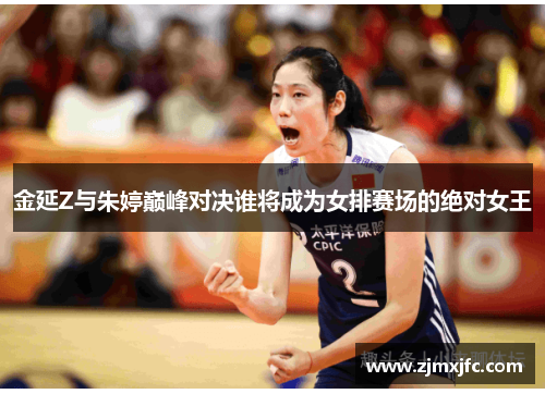 金延Z与朱婷巅峰对决谁将成为女排赛场的绝对女王