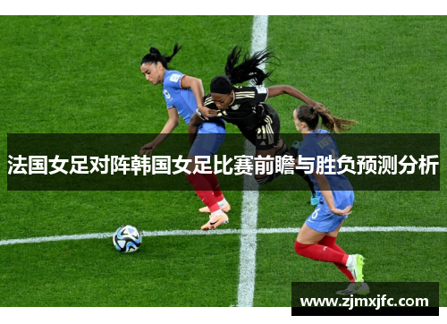 法国女足对阵韩国女足比赛前瞻与胜负预测分析